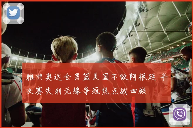 雅典奥运会男篮美国不敌阿根廷 半决赛失利无缘争冠焦点战回顾