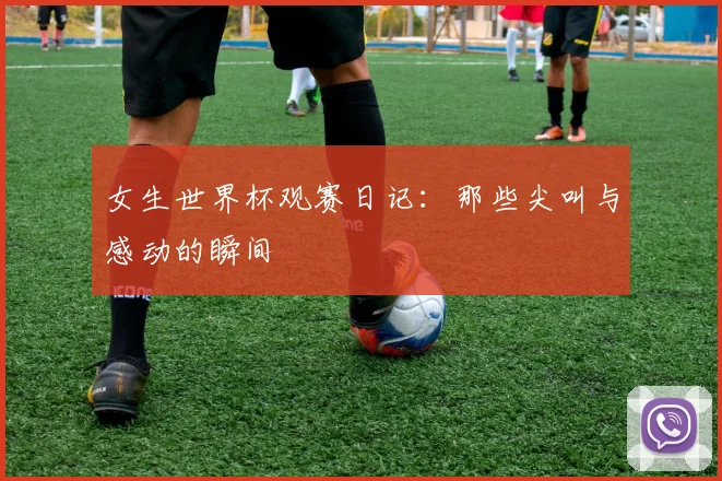 女生世界杯观赛日记:那些尖叫与感动的瞬间