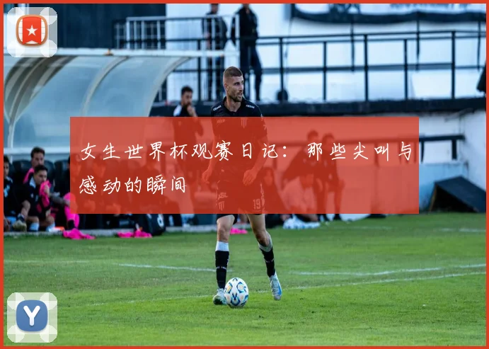 女生世界杯观赛日记:那些尖叫与感动的瞬间
