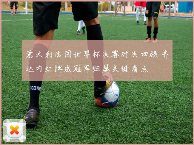 意大利法国世界杯决赛对决回顾 齐达内红牌成冠军归属关键看点
