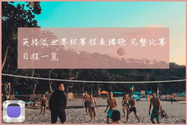 英格兰世界杯赛程表揭晓 完整比赛日程一览