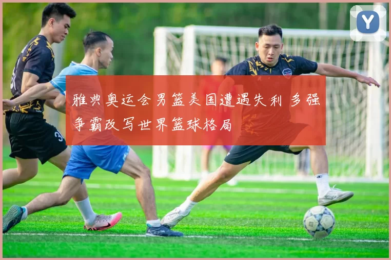 雅典奥运会男篮美国遭遇失利 多强争霸改写世界篮球格局