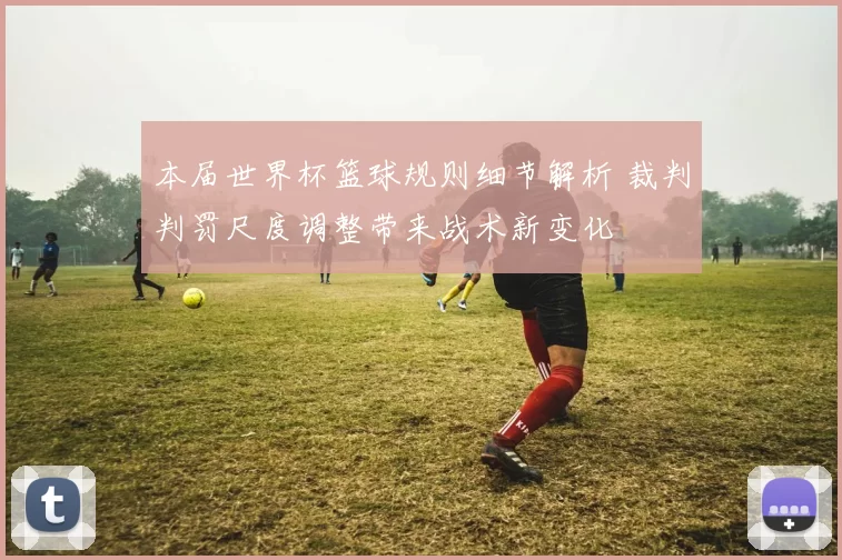 本届世界杯篮球规则细节解析 裁判判罚尺度调整带来战术新变化