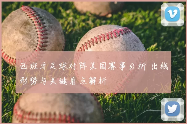 西班牙足球对阵某国赛事分析 出线形势与关键看点解析