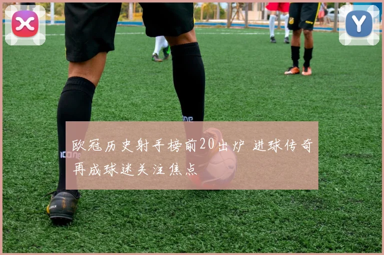 欧冠历史射手榜前20出炉 进球传奇再成球迷关注焦点