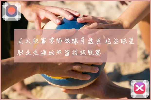 五大联赛零降级球员盘点 这些球星职业生涯始终留顶级联赛