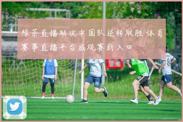 绿茶直播助攻中国队逆转取胜 体育赛事直播平台成观赛新入口