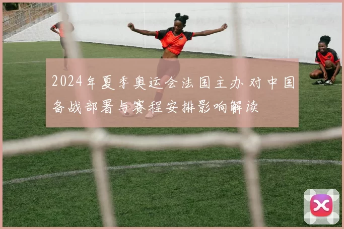 2024年夏季奥运会法国主办 对中国备战部署与赛程安排影响解读