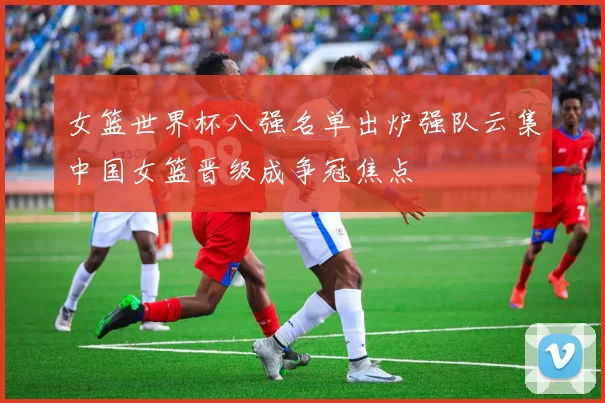 女篮世界杯八强名单出炉强队云集中国女篮晋级成争冠焦点