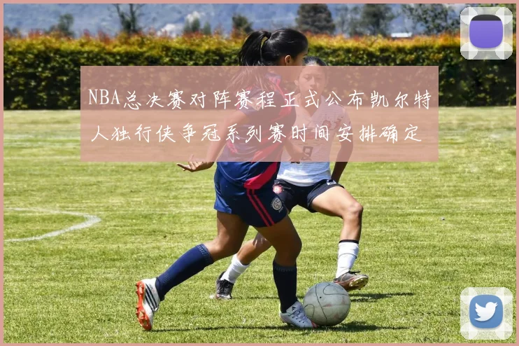 NBA总决赛对阵赛程正式公布凯尔特人独行侠争冠系列赛时间安排确定