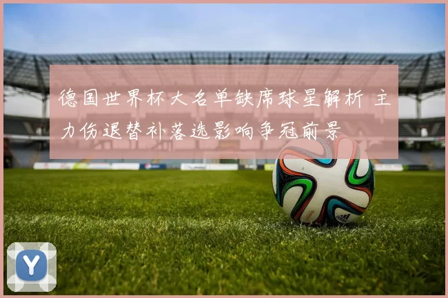 德国世界杯大名单缺席球星解析 主力伤退替补落选影响争冠前景