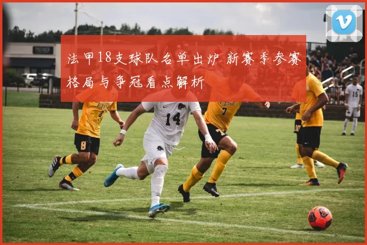 法甲18支球队名单出炉 新赛季参赛格局与争冠看点解析
