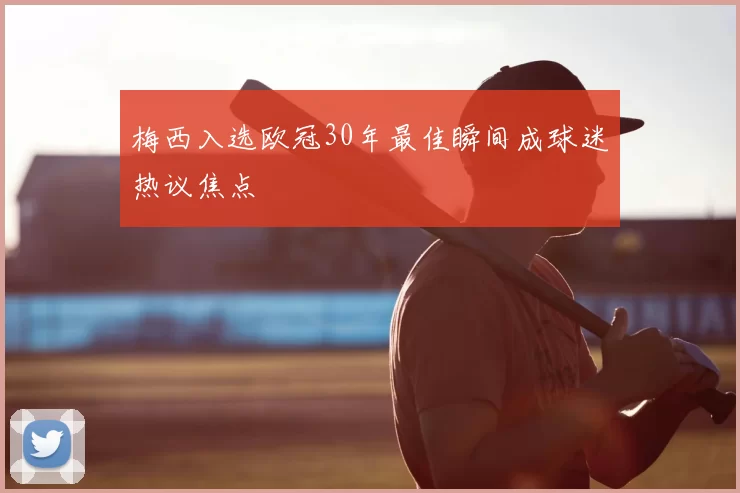 梅西入选欧冠30年最佳瞬间成球迷热议焦点