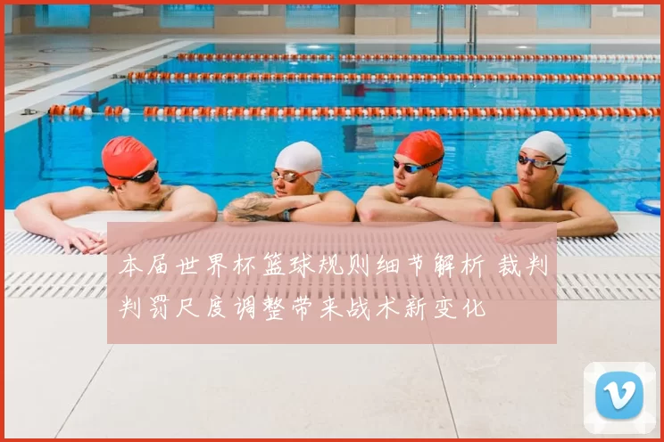 本届世界杯篮球规则细节解析 裁判判罚尺度调整带来战术新变化