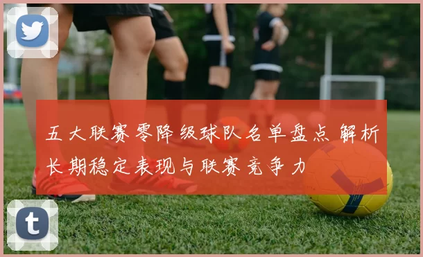 五大联赛零降级球队名单盘点 解析长期稳定表现与联赛竞争力