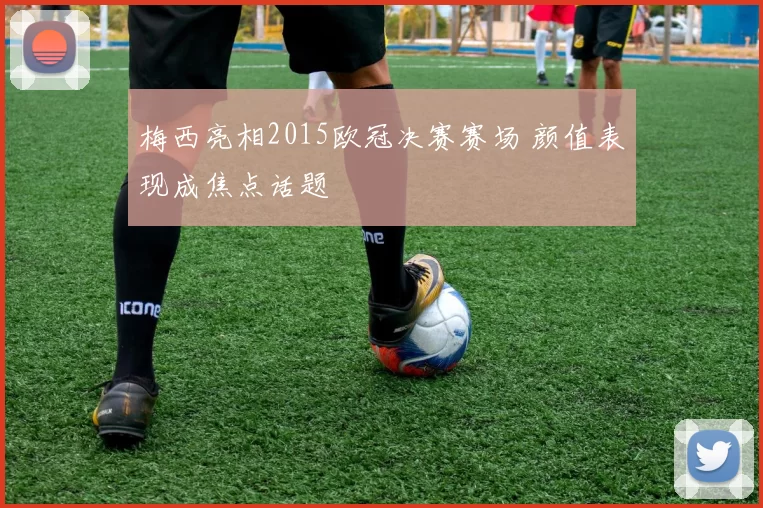 梅西亮相2015欧冠决赛赛场 颜值表现成焦点话题