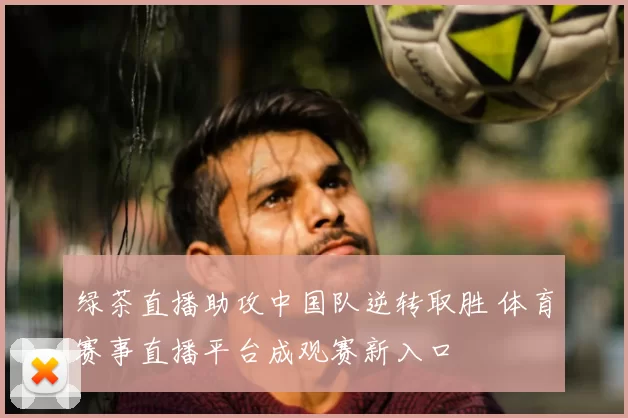 绿茶直播助攻中国队逆转取胜 体育赛事直播平台成观赛新入口