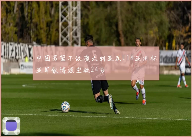 中国男篮不敌澳大利亚获U18亚洲杯亚军张博源空砍24分