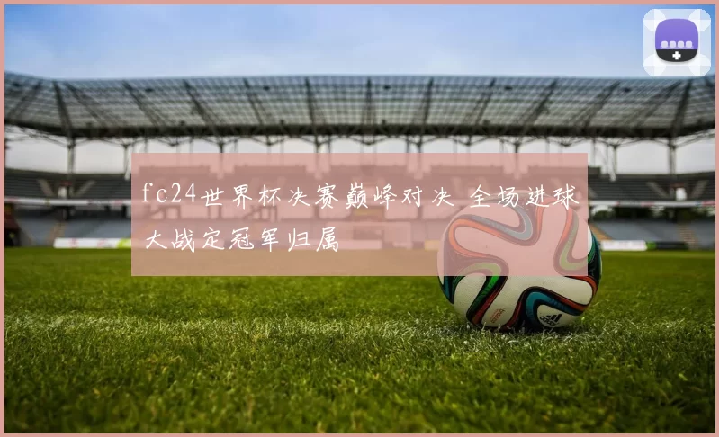 fc24世界杯决赛巅峰对决 全场进球大战定冠军归属
