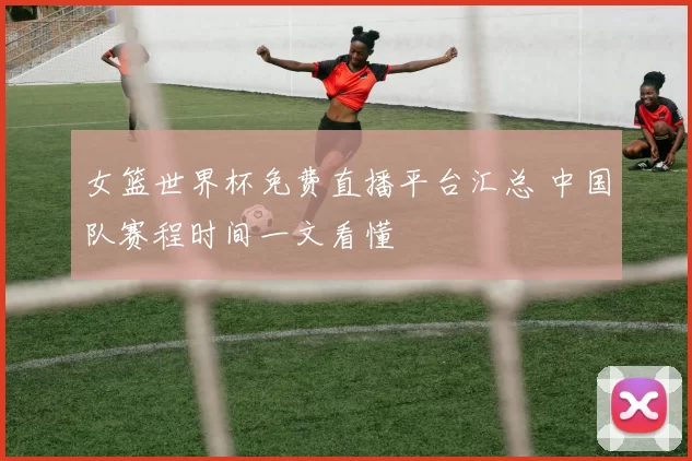 女篮世界杯免费直播平台汇总 中国队赛程时间一文看懂