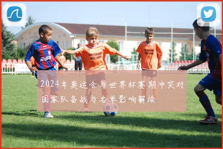 2024年奥运会与世界杯赛期冲突对国家队备战与名单影响解读