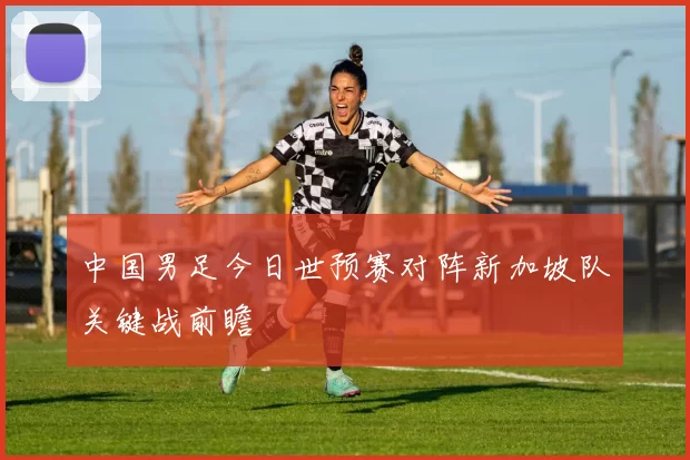 中国男足今日世预赛对阵新加坡队关键战前瞻