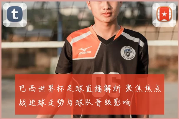 巴西世界杯足球直播解析 聚焦焦点战进球走势与球队晋级影响